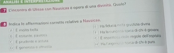 ANALISI E INTERPRETAZIONE
L'incontro di Ulisse con Nausicaa è opera di una divinità. Quale?
8 Indica le affermazioni corrette relative a Nausicaa.
A E molto bella E | Ha fiducia nella giustizia divina.
B j É esitante, paurosa F | Ha la curiosità típica di chi ở giovane
C | E prudente e astuta G ! É rispettosa delle regole dell'ospitalita
D| É generosa e altruista H | Ha l'ingenuia típica di chi è puro.