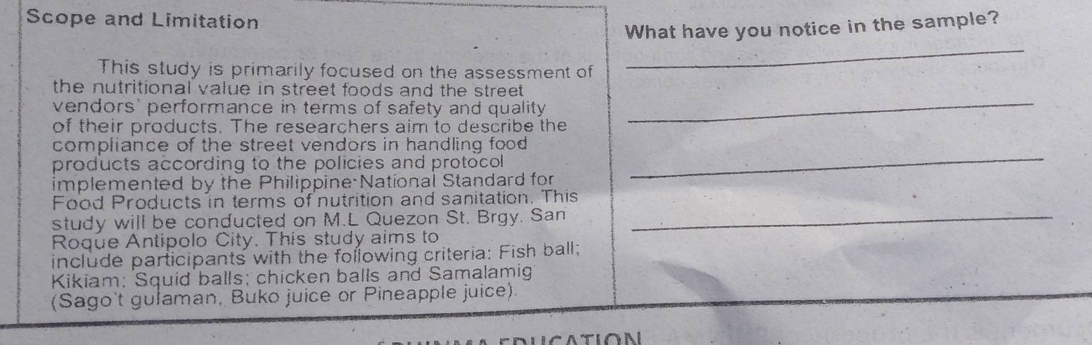 Scope and Limitation 
What have you notice in the sample? 
This study is primarily focused on the assessment of 
_ 
the nutritional value in street foods and the street . 
vendors' performance in terms of safety and quality 
of their products. The researchers aim to describe the 
_ 
compliance of the street vendors in handling food 
products according to the policies and protocol 
implemented by the Philippine National Standard for 
_ 
_ 
Food Products in terms of nutrition and sanitation. This 
study will be conducted on M.L Quezon St. Brgy. San 
Roque Antipolo City. This study aims to 
include participants with the following criteria: Fish ball; 
Kikiam; Squid balls; chicken balls and Samalamig 
(Sago't gułaman, Buko juice or Pineapple juice).