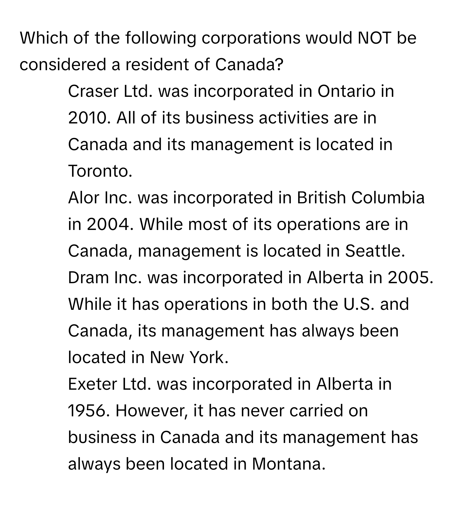 Which of the following corporations would NOT be considered a resident of Canada?

1) Craser Ltd. was incorporated in Ontario in 2010. All of its business activities are in Canada and its management is located in Toronto. 
2) Alor Inc. was incorporated in British Columbia in 2004. While most of its operations are in Canada, management is located in Seattle. 
3) Dram Inc. was incorporated in Alberta in 2005. While it has operations in both the U.S. and Canada, its management has always been located in New York. 
4) Exeter Ltd. was incorporated in Alberta in 1956. However, it has never carried on business in Canada and its management has always been located in Montana.