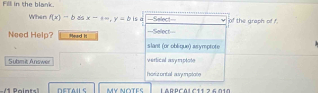 Fill in the blank. 
When f(x)-b as x-± ∈fty , y=b is e ===Select=== of the graph of f. 
===Select=== 
Need Help? Read It 
slant (or oblique) asymptote 
Submit Answer vertical asymptote 
horizontal asymptote 
-/1 Pointsl DETAILS MY NOTES LARPCAL C11 2 6.010