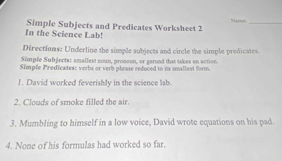 Name:_ 
Simple Subjects and Predicates Worksheet 2 
In the Science Lab! 
Directions: Underline the simple subjects and circle the simple predicates. 
Simple Subjects: smallest noun, pronoun, or gerund that takes an action. 
Simple Predicates: verbs or verb phrase reduced to its smallest form. 
1. David worked feverishly in the science lab. 
2. Clouds of smoke filled the air. 
3. Mumbling to himself in a low voice, David wrote equations on his pad. 
4. None of his formulas had worked so far.