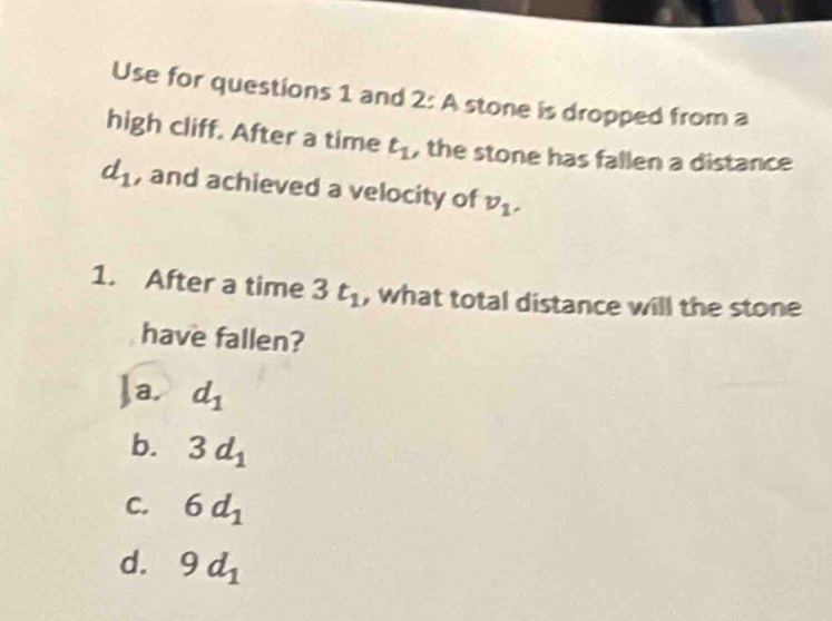 Use for questions 1 and 2: A stone is dropped from a
high cliff. After a time t_1 , the stone has fallen a distance
d_1 , and achieved a velocity of v_1. 
1. After a time 3t_1 , what total distance will the stone
have fallen?
Ja. d_1
b. 3d_1
C. 6d_1
d. 9d_1