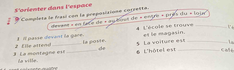 S’orienter dans l’espace 
Completa le frasi con la preposizione corretta. 
devant » en face de « au bout de « entre » près du « loim 
1 Il passe devant la gare. 4 L'école se trouve_ 
lé 
et le magasin. 
_ 
2 Elle attend _la poste. 5 La voiture est_ 
la 
de 
3 La montagne est 
6 L'hôtel est _café 
la ville. 
r a t e-aua tr