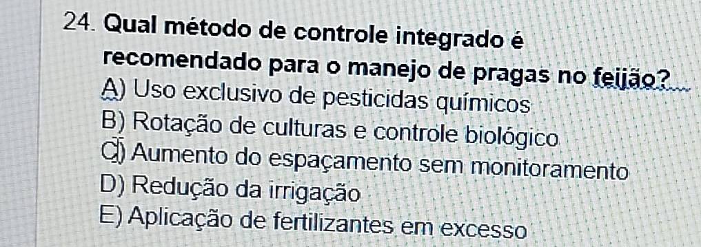 Qual método de controle integrado é
recomendado para o manejo de pragas no feijão?
A) Uso exclusivo de pesticidas químicos
B) Rotação de culturas e controle biológico
Q) Aumento do espaçamento sem monitoramento
D) Redução da irrigação
E) Aplicação de fertilizantes em excesso