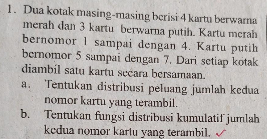 Dua kotak masing-masing berisi 4 kartu berwarna 
merah dan 3 kartu berwarna putih. Kartu merah 
bernomor 1 sampai dengan 4. Kartu putih 
bernomor 5 sampai dengan 7. Dari setiap kotak 
diambil satu kartu secara bersamaan. 
a. Tentukan distribusi peluang jumlah kedua 
nomor kartu yang terambil. 
b. Tentukan fungsi distribusi kumulatif jumlah 
kedua nomor kartu yang terambil.