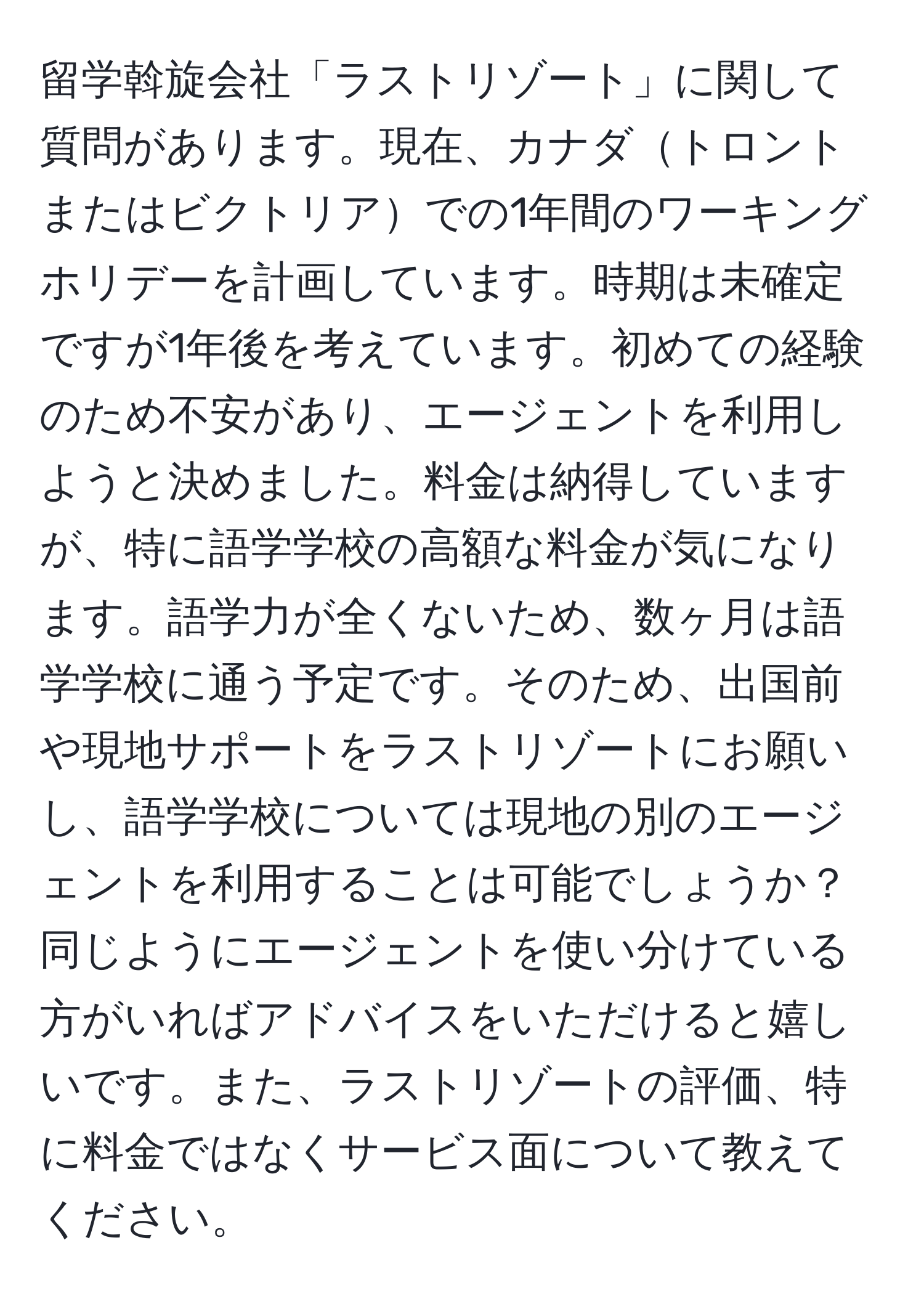 留学斡旋会社「ラストリゾート」に関して質問があります。現在、カナダトロントまたはビクトリアでの1年間のワーキングホリデーを計画しています。時期は未確定ですが1年後を考えています。初めての経験のため不安があり、エージェントを利用しようと決めました。料金は納得していますが、特に語学学校の高額な料金が気になります。語学力が全くないため、数ヶ月は語学学校に通う予定です。そのため、出国前や現地サポートをラストリゾートにお願いし、語学学校については現地の別のエージェントを利用することは可能でしょうか？同じようにエージェントを使い分けている方がいればアドバイスをいただけると嬉しいです。また、ラストリゾートの評価、特に料金ではなくサービス面について教えてください。