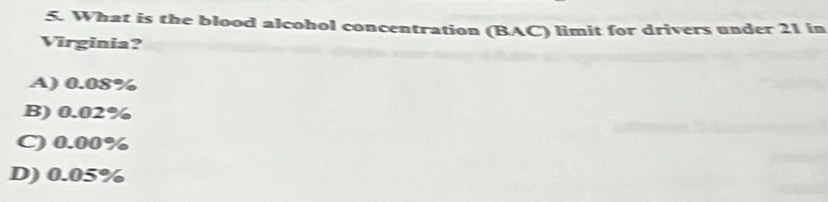 What is the blood alcohol concentration (BAC) limit for drivers under 21 in
Virginia?
A) 0.08%
B) 0.02%
C) 0.00%
D) 0.05%