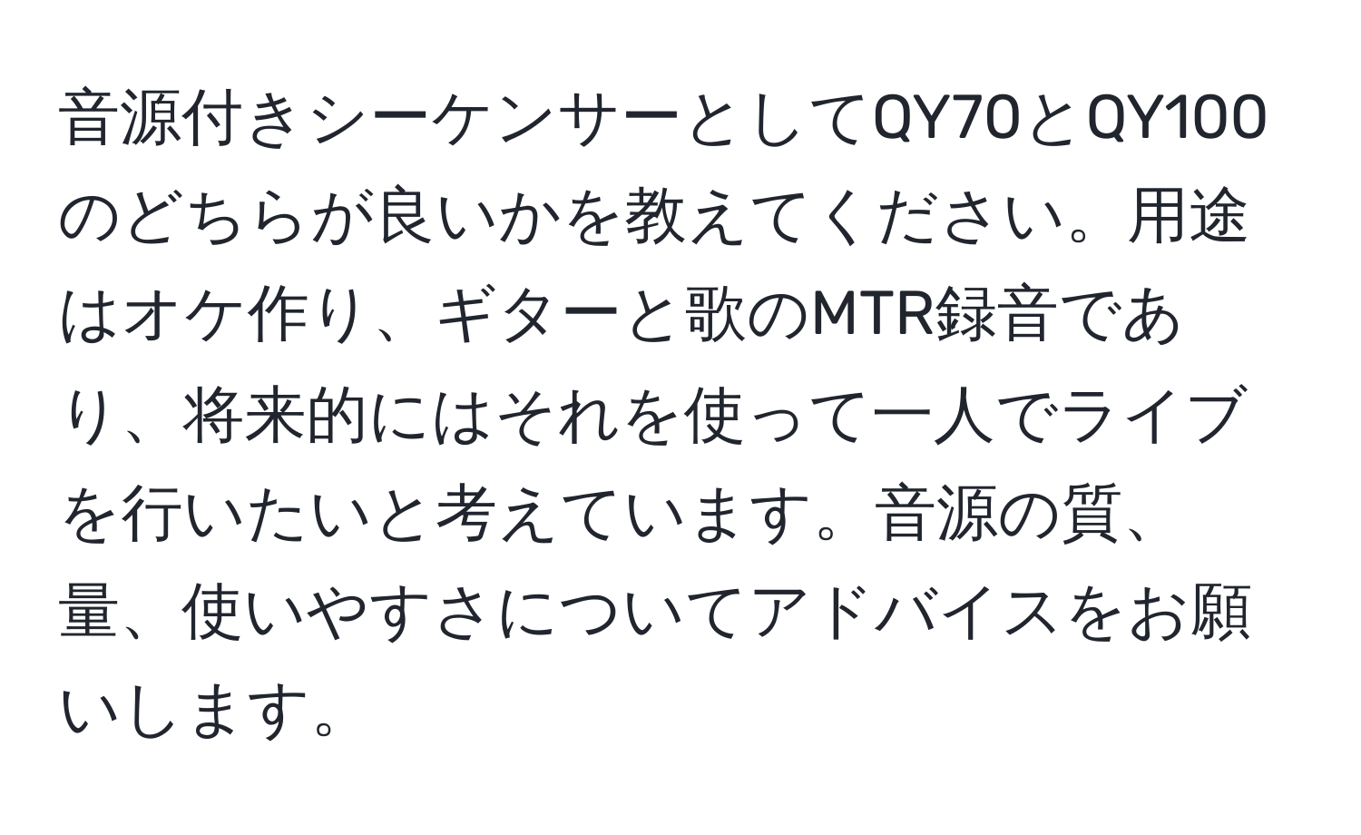 音源付きシーケンサーとしてQY70とQY100のどちらが良いかを教えてください。用途はオケ作り、ギターと歌のMTR録音であり、将来的にはそれを使って一人でライブを行いたいと考えています。音源の質、量、使いやすさについてアドバイスをお願いします。