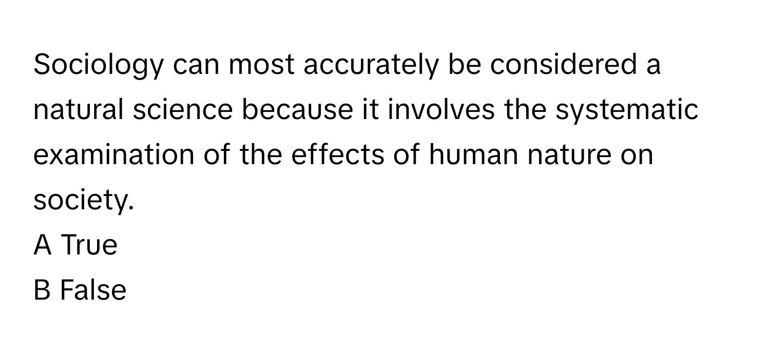 Sociology can most accurately be considered a natural science because it involves the systematic examination of the effects of human nature on society.

A True
B False