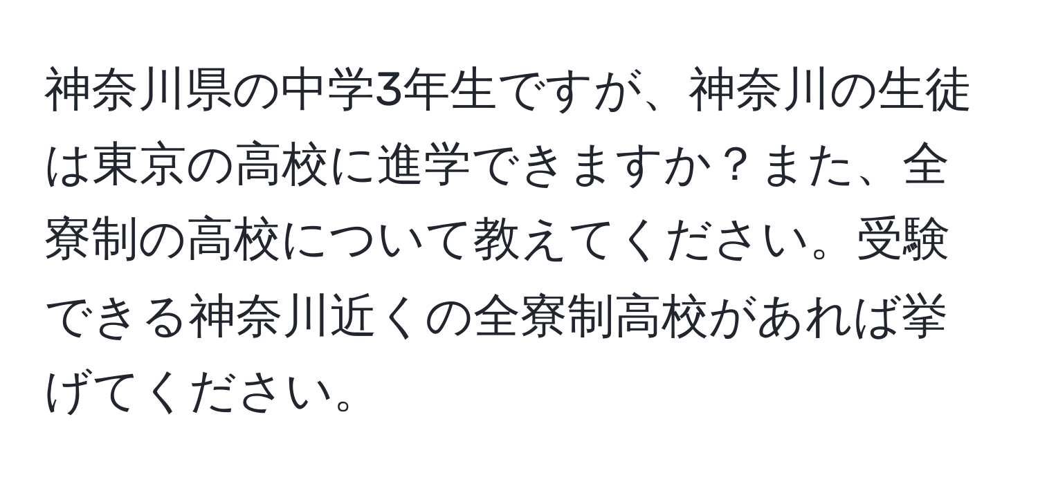 神奈川県の中学3年生ですが、神奈川の生徒は東京の高校に進学できますか？また、全寮制の高校について教えてください。受験できる神奈川近くの全寮制高校があれば挙げてください。