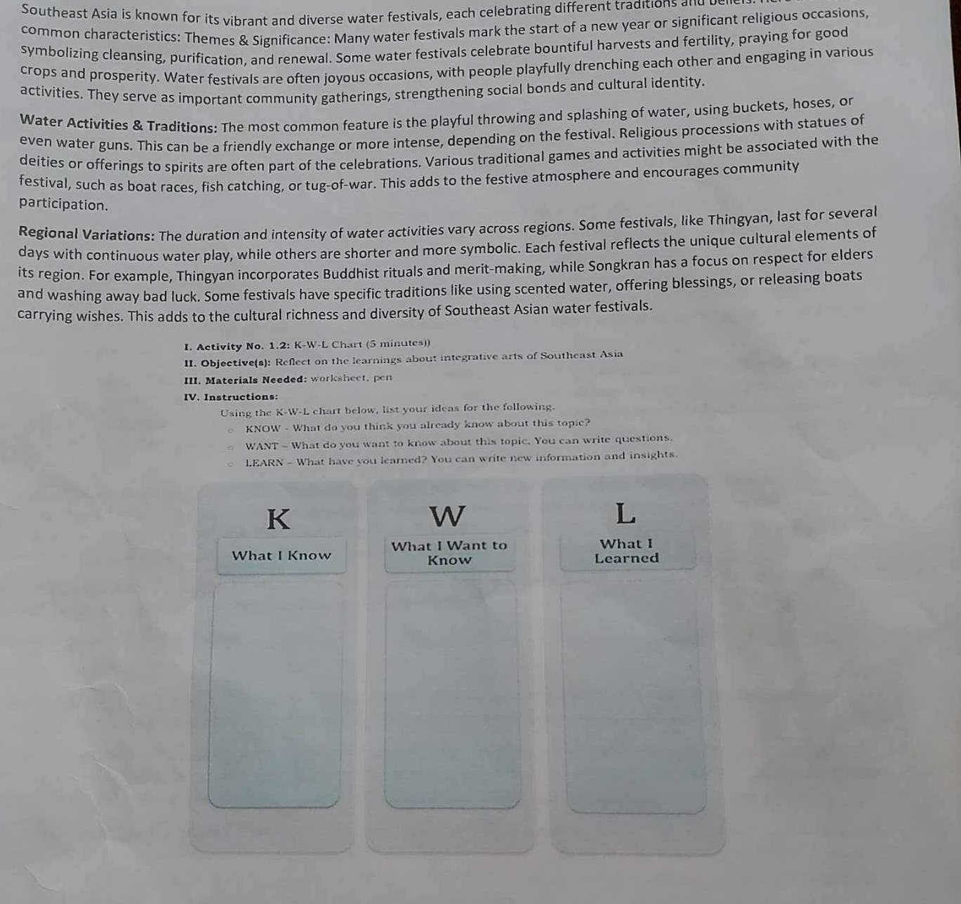 Southeast Asia is known for its vibrant and diverse water festivals, each celebrating different traditions and bei 
common characteristics: Themes & Significance: Many water festivals mark the start of a new year or significant religious occasions, 
symbolizing cleansing, purification, and renewal. Some water festivals celebrate bountiful harvests and fertility, praying for good 
crops and prosperity. Water festivals are often joyous occasions, with people playfully drenching each other and engaging in various 
activities. They serve as important community gatherings, strengthening social bonds and cultural identity. 
Water Activities & Traditions: The most common feature is the playful throwing and splashing of water, using buckets, hoses, or 
even water guns. This can be a friendly exchange or more intense, depending on the festival. Religious processions with statues of 
deities or offerings to spirits are often part of the celebrations. Various traditional games and activities might be associated with the 
festival, such as boat races, fish catching, or tug-of-war. This adds to the festive atmosphere and encourages community 
participation. 
Regional Variations: The duration and intensity of water activities vary across regions. Some festivals, like Thingyan, last for several 
days with continuous water play, while others are shorter and more symbolic. Each festival reflects the unique cultural elements of 
its region. For example, Thingyan incorporates Buddhist rituals and merit-making, while Songkran has a focus on respect for elders 
and washing away bad luck. Some festivals have specific traditions like using scented water, offering blessings, or releasing boats 
carrying wishes. This adds to the cultural richness and diversity of Southeast Asian water festivals. 
I. Activity No. 1.2: K-W-L Chart (5 minutes)) 
II. Objective(s): Reflect on the learnings about integrative arts of Southeast Asia 
III. Materials Needed: worksheet, pen 
IV. Instructions: 
Using the K-W-L chart below, list your ideas for the following. 
KNOW - What do you think you already know about this topic? 
WANT - What do you want to know about this topic. You can write questions. 
LEARN - What have you learned? You can write new information and insights. 
K 
W 
What I Know What I Want to 
What I 
Know Learned