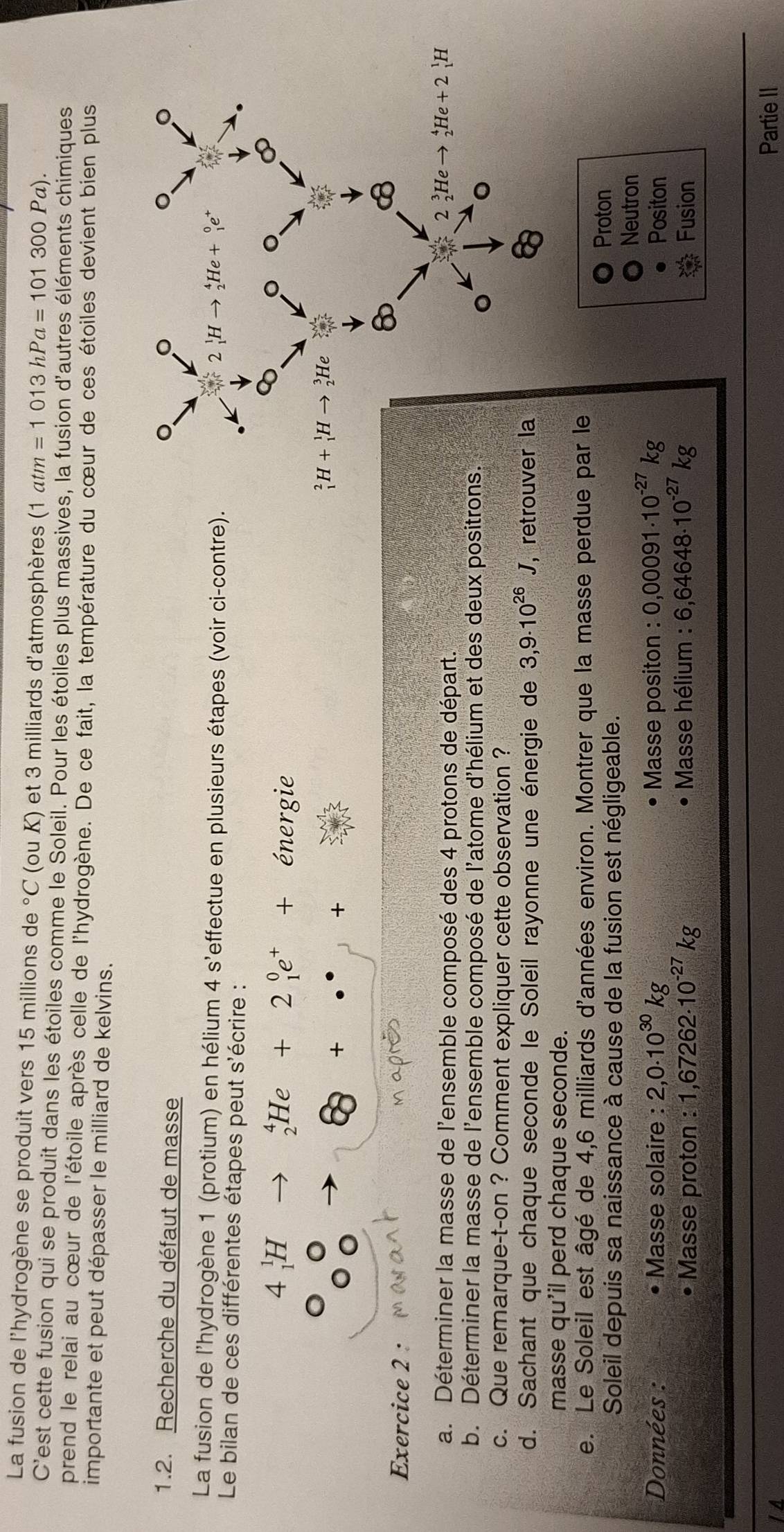 La fusion de l'hydrogène se produit vers 15 millions de°C (ou K) et 3 milliards d'atmosphères (1atm=1013hPa=101300Pa).
C'est cette fusion qui se produit dans les étoiles comme le Soleil. Pour les étoiles plus massives, la fusion d'autres éléments chimiques
prend le relai au cœur de l'étoile après celle de l'hydrogène. De ce fait, la température du cœur de ces étoiles devient bien plus
importante et peut dépasser le milliard de kelvins.
1.2. Recherche du défaut de masse
La fusion de l'hydrogène 1 (protium) en hélium 4 s'effectue en plusieurs étapes (voir ci-contre)
Le bilan de ces différentes étapes peut s'écrire :
4_1^(1H
_2^4He+2_1^0e^+)+ ^circ  énergie
8+·s +
Exercice 2 :
a. Déterminer la masse de l'ensemble composé des 4 protons de départ.
b. Déterminer la masse de l'ensemble composé de l'atome d'hélium et des deux posit
c. Que remarque-t-on ? Comment expliquer cette observation ?
d. Sachant que chaque seconde le Soleil rayonne une énergie de 3,9· 10^(26)J , ret
masse qu'il perd chaque seconde.
e. Le Soleil est âgé de 4,6 milliards d'années environ. Montrer que la masse perdue par le
Soleil depuis sa naissance à cause de la fusion est négligeable.
Proton
Neutron
Données : Masse solaire : 2,0.10^(30)kg Masse positon : 0,00091· 10^(-27)kg Positon
Masse proton : 1,67262· 10^(-27)kg Masse hélium : 6,64648· 10^(-27)kg Fusion
Partie II