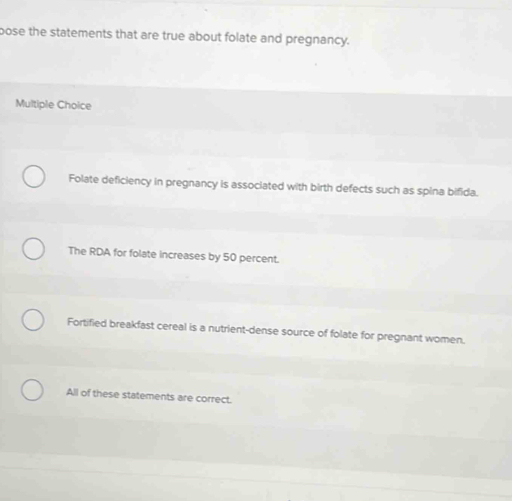 pose the statements that are true about folate and pregnancy.
Multiple Choice
Folate deficiency in pregnancy is associated with birth defects such as spina bifida.
The RDA for folate increases by 50 percent.
Fortified breakfast cereal is a nutrient-dense source of folate for pregnant women.
All of these statements are correct.