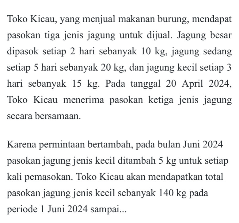 Toko Kicau, yang menjual makanan burung, mendapat 
pasokan tiga jenis jagung untuk dijual. Jagung besar 
dipasok setiap 2 hari sebanyak 10 kg, jagung sedang 
setiap 5 hari sebanyak 20 kg, dan jagung kecil setiap 3
hari sebanyak 15 kg. Pada tanggal 20 April 2024, 
Toko Kicau menerima pasokan ketiga jenis jagung 
secara bersamaan. 
Karena permintaan bertambah, pada bulan Juni 2024 
pasokan jagung jenis kecil ditambah 5 kg untuk setiap 
kali pemasokan. Toko Kicau akan mendapatkan total 
pasokan jagung jenis kecil sebanyak 140 kg pada 
periode 1 Juni 2024 sampai...