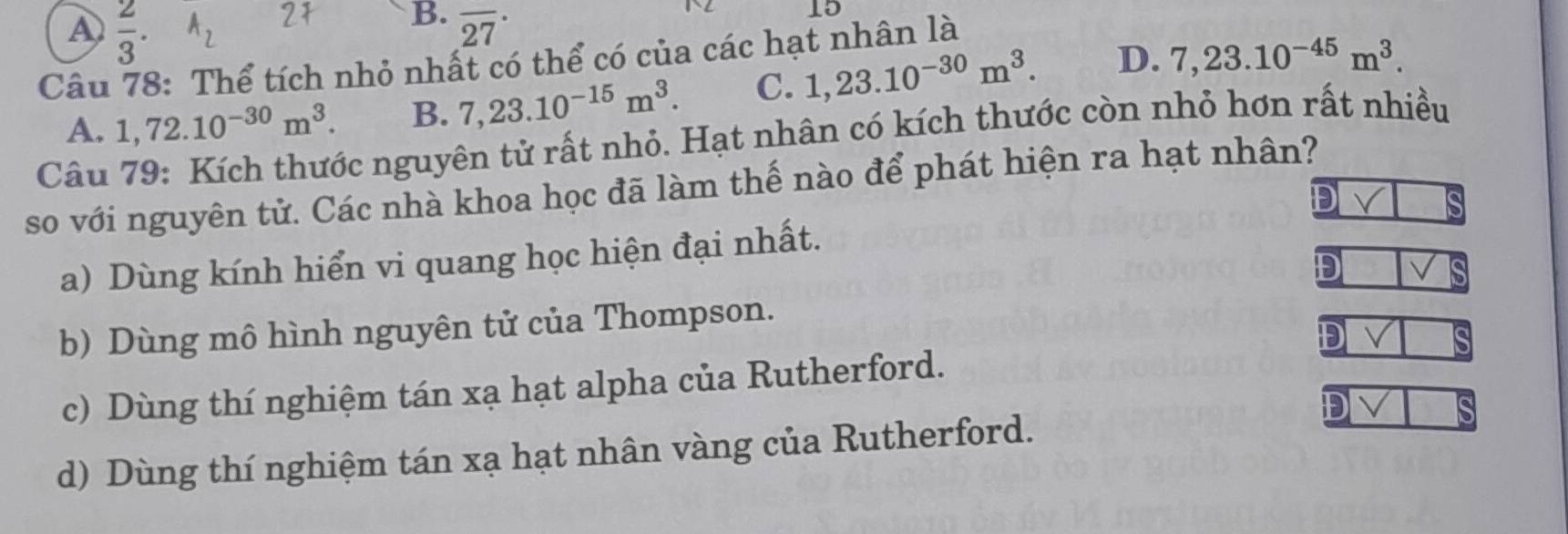 A  2/3 . A_2 overline (27)^(·) 
15
Câu 78: Thể tích nhỏ nhất có thể có của các hạt nhân là
A. 1,72.10^(-30)m^3. B. 7,23.10^(-15)m^3. C. 1,23.10^(-30)m^3. D. 7,23.10^(-45)m^3. 
Câu 79: Kích thước nguyên tử rất nhỏ. Hạt nhân có kích thước còn nhỏ hơn rất nhiều
so với nguyên tử. Các nhà khoa học đã làm thế nào để phát hiện ra hạt nhân?
D
a) Dùng kính hiển vi quang học hiện đại nhất.
D
b) Dùng mô hình nguyên tử của Thompson.
D
c) Dùng thí nghiệm tán xạ hạt alpha của Rutherford.
D
d) Dùng thí nghiệm tán xạ hạt nhân vàng của Rutherford.