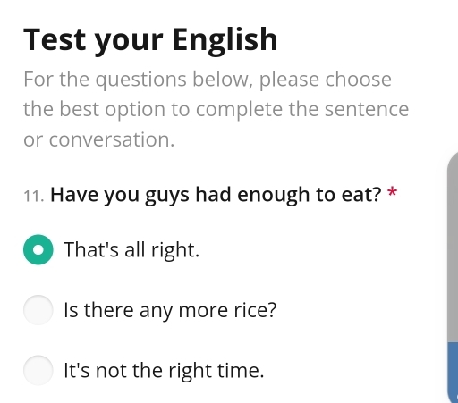 Test your English
For the questions below, please choose
the best option to complete the sentence
or conversation.
11. Have you guys had enough to eat? *
That's all right.
Is there any more rice?
It's not the right time.