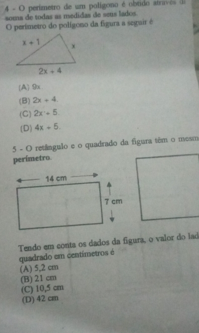 perimetro de um polígono é obtido atravês de
soma de todas as medidas de seus lados.
O perimetro do polígono da figura a seguir é
A 9x.
(B) 2x+4.
(C) 2x+5.
(D) 4x+5.
5 - O retângulo e o quadrado da figura têm o mesm
perímetro.
Tendo em conta os dados da figura, o valor do lad
quadrado em centímetros é
(A) 5,2 cm
(B) 21 cm
(C) 10,5 cm
(D) 42 cm