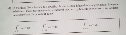 (3 Punkte) Entscheiden Sie jeweils, ob die beiden folgenden uneigentlichen Integrale
existieren. Falls das uneigentliche Integral existiert, geben Sie seinen Wert an; andern-
falls schreiben Sie , existiert nicht“.
∈t _0^((∈fty)xe^-x)dx ∈t _(-∈fty)^0xe^(-x)dx ∈t _(-∈fty)^(∈fty)xe^(-x)dx