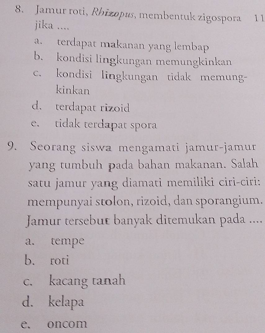 Jamur roti, Rhizopus, membentuk zigospora 1 1
jika ....
a. terdapat makanan yang lembap
b. kondisi lingkungan memungkinkan
c. kondisi lingkungan tidak memung-
kinkan
d. terdapat rizoid
e. tidak terdapat spora
9. Seorang siswa mengamati jamur-jamur
yang tumbuh pada bahan makanan. Salah
satu jamur yang diamati memiliki ciri-ciri:
mempunyai stolon, rizoid, dan sporangium.
Jamur tersebut banyak ditemukan pada ....
a. tempe
b. roti
c. kacang tanah
d. kelapa
e. oncom