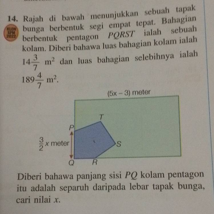 Rajah di bawah menunjukkan sebuah tapak
KLON bunga berbentuk segi empat tepat. Bahagian
2022 berbentuk pentagon PQRST ialah sebuah
SPM
kolam. Diberi bahawa luas bahagian kolam ialah
14 3/7 m^2 dan luas bahagian selebihnya ialah
189 4/7 m^2.
Diberi bahawa panjang sisi PQ kolam pentagon
itu adalah separuh daripada lebar tapak bunga,
cari nilai x.