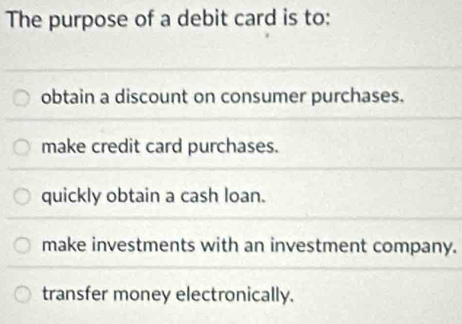 The purpose of a debit card is to:
obtain a discount on consumer purchases.
make credit card purchases.
quickly obtain a cash loan.
make investments with an investment company.
transfer money electronically.