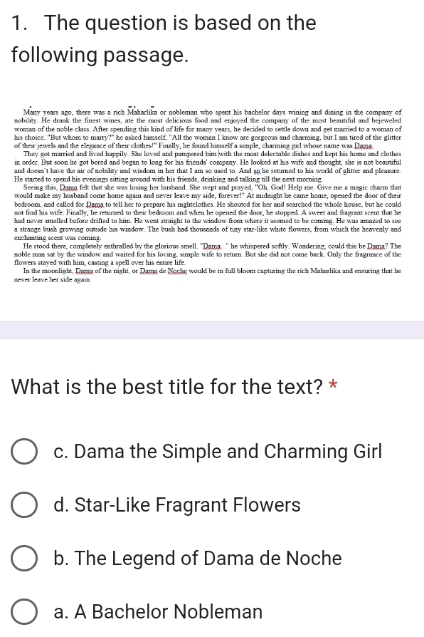 The question is based on the
following passage.
Many years ago, there was a rich Maharlika or nobleman who spent his bachelor days wining and dining in the company of
nobility. He drank the finest wines, ate the most delicious food and enjoyed the company of the most beautiful and bejeweled
woman of the noble class. After spending this kind of life for many years, he decided to settle down and get married to a woman of
his choice. "But whom to marry?" he asked himself, "All the woman I know are gorgeous and charming, but I am tired of the glitter
of their jewels and the elegance of their clothes!" Finally, he found himself a simple, charming girl whose name was Dama
They got married and lived happily. She loved and pampered him with the most delectable dishes and kept his home and clothes
in order. But soon he got bored and began to long for his friends' company. He looked at his wife and thought, she is not beautiful
and doesn't have the air of nobility and wisdom in her that I am so used to. And so he returned to his world of glitter and pleasure.
He started to spend his evenings sitting around with his friends, drinking and talking till the next morning
Seeing this, Dama felt that she was losing her husband. She wept and prayed, "Oh, God! Help me. Give me a magic charm that
would make my husband come home again and never leave my side, forever!" At midnight he came home, opened the door of their
bedroom, and called for Dama to tell her to prepare his nightclothes. He shouted for her and searched the whole house, but he could
not find his wife. Finally, he returned to their bedroom and when he opened the door, he stopped. A sweet and fragrant scent that he
had never smelled before drifted to him. He went straight to the window from where it seemed to be coming. He was amazed to see
a strange bush growing outside his window. The bush had thousands of tiny star-like white flowers, from which the heavenly and
enchanting scent was coming.
He stood there, completely enthralled by the glorious smell. "Dama ..'' he whispered softly. Wondering, could this be Dama? The
noble man sat by the window and waited for his loving, simple wife to return. But she did not come back. Only the fragrance of the
flowers stayed with him, casting a spell over his entire life.
In the moonlight, Dama of the night, or Dama de Noche would be in full bloom capturing the rich Maharlika and ensuring that he
never leave her side again.
What is the best title for the text? *
c. Dama the Simple and Charming Girl
d. Star-Like Fragrant Flowers
b. The Legend of Dama de Noche
a. A Bachelor Nobleman