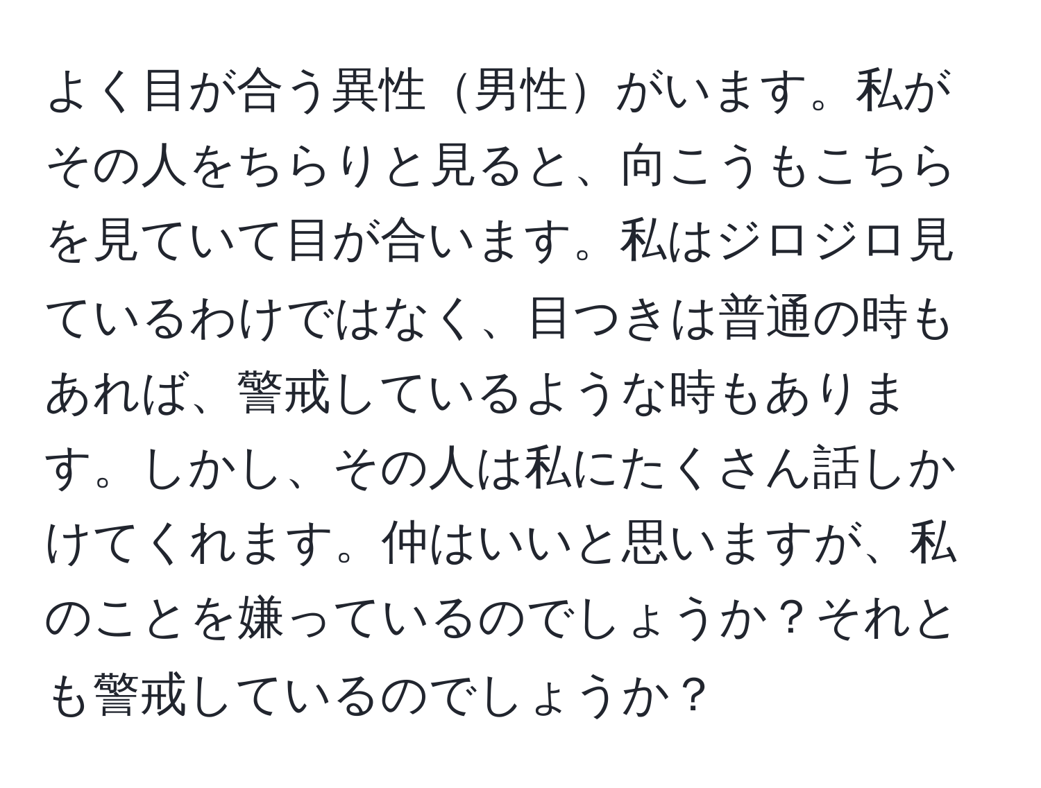 よく目が合う異性男性がいます。私がその人をちらりと見ると、向こうもこちらを見ていて目が合います。私はジロジロ見ているわけではなく、目つきは普通の時もあれば、警戒しているような時もあります。しかし、その人は私にたくさん話しかけてくれます。仲はいいと思いますが、私のことを嫌っているのでしょうか？それとも警戒しているのでしょうか？