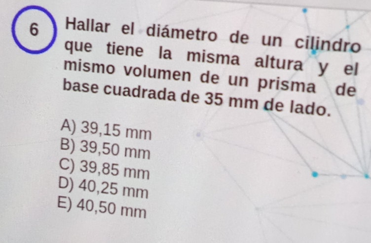 Hallar el diámetro de un cilindro
que tiene la misma altura y el
mismo volumen de un prisma de
base cuadrada de 35 mm de lado.
A) 39,15 mm
B) 39,50 mm
C) 39,85 mm
D) 40,25 mm
E) 40,50 mm