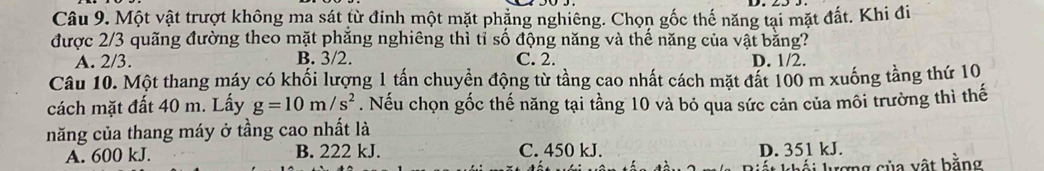 Một vật trượt không ma sát từ đinh một mặt phẳng nghiêng. Chọn gốc thế năng tại mặt đất. Khi đi
được 2/3 quãng đường theo mặt phẳng nghiêng thì tỉ số động năng và thế năng của vật bằng?
A. 2/3. B. 3/2. C. 2. D. 1/2.
Câu 10. Một thang máy có khối lượng 1 tấn chuyển động từ tầng cao nhất cách mặt đất 100 m xuống tầng thứ 10,
cách mặt đất 40 m. Lấy g=10m/s^2. Nếu chọn gốc thế năng tại tầng 10 và bỏ qua sức cản của môi trường thì thế
năng của thang máy ở tầng cao nhất là
A. 600 kJ. B. 222 kJ. C. 450 kJ. D. 351 kJ.
* khái lượng của vật bằng