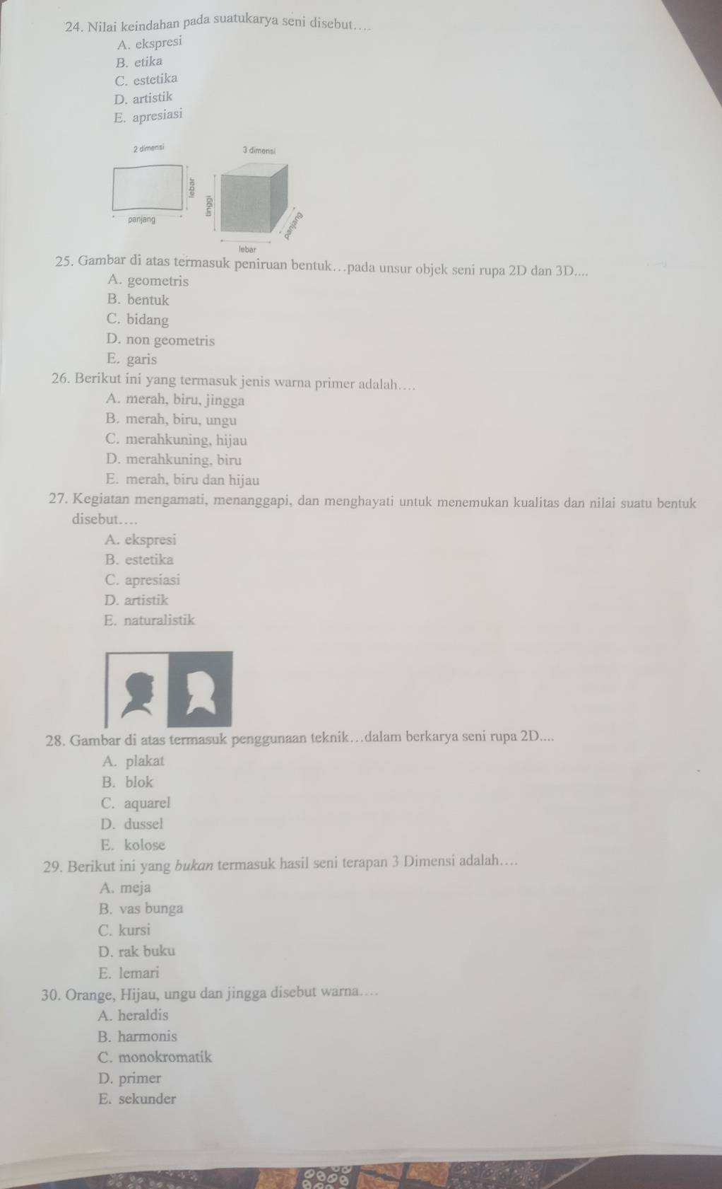 Nilai keindahan pada suatukarya seni disebut…..
A. ekspresi
B. etika
C. estetika
D. artistik
E. apresiasi
2 dimensi
3 dimensi
25. Gambar di atas termasuk peniruan bentuk…pada unsur objek seni rupa 2D dan 3D....
A. geometris
B. bentuk
C. bidang
D. non geometris
E. garis
26. Berikut ini yang termasuk jenis warna primer adalah…
A. merah, biru, jingga
B. merah, biru, ungu
C. merahkuning, hijau
D. merahkuning, biru
E. merah, biru dan hijau
27. Kegiatan mengamati, menanggapi, dan menghayati untuk menemukan kualitas dan nilai suatu bentuk
disebut….
A. ekspresi
B. estetika
C. apresiasi
D. artistik
E. naturalistik
2
28. Gambar di atas termasuk penggunaan teknik…dalam berkarya seni rupa 2D....
A. plakat
B. blok
C. aquarel
D. dussel
E. kolose
29. Berikut ini yang bukan termasuk hasil seni terapan 3 Dimensi adalah…
A. meja
B. vas bunga
C. kursi
D. rak buku
E. lemari
30. Orange, Hijau, ungu dan jingga disebut warna…
A. heraldis
B. harmonis
C. monokromatik
D. primer
E. sekunder