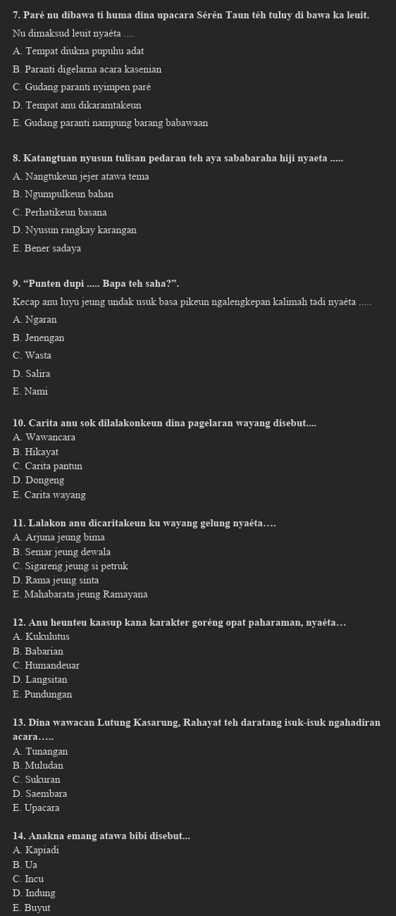 Paré nu dibawa ti huma dina upacara Sérén Taun téh tuluy di bawa ka leuit.
Nu dimaksud leuit nyaéta ....
A. Tempat diukna pupuhu adat
B. Paranti digelarna acara kasenian
C. Gudang paranti nyimpen paré
D. Tempat anu dikaramtakeun
E. Gudang paranti nampung barang babawaan
8. Katangtuan nyusun tulisan pedaran teh aya sababaraha hiji nyaeta .....
A. Nangtukeun jejer atawa tema
B. Ngumpulkeun bahan
C. Perhatikeun basana
D. Nyusun rangkay karangan
E. Bener sadaya
9. “Punten dupi ..... Bapa teh saha?”.
Kecap anu luyu jeung undak usuk basa pikeun ngalengkepan kalimah tadi nyaéta .....
A. Ngaran
B. Jenengan
C. Wasta
D. Salira
E. Nami
10. Carita anu sok dilalakonkeun dina pagelaran wayang disebut....
A. Wawancara
B. Hikayat
C. Carita pantun
D. Dongeng
E. Carita wayang
11. Lalakon anu dicaritakeun ku wayang gelung nyaéta….
A. Arjuna jeung bima
B. Semar jeung dewala
C. Sigareng jeung si petruk
D. Rama jeung sinta
E. Mahabarata jeung Ramayana
12. Anu heunteu kaasup kana karakter goréng opat paharaman, nyaéta…
A. Kukulutus
B. Babarian
C. Humandeuar
D. Langsitan
E. Pundungan
13. Dina wawacan Lutung Kasarung, Rahayat teh daratang isuk-isuk ngahadiran
acara…
A. Tunangan
B. Muludan
C. Sukuran
D. Saembara
E. Upacara
14. Anakna emang atawa bibi disebut...
A. Kapiadi
B. Ua
C. Incu
D. Indung
E. Buyut