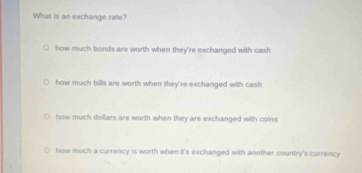 What is an exchange rate?
how much bonds are worth when they're exchanged with cash
how much bills are worth when they're exchanged with cash
how much dollars are worth when they are exchanged with coins
how much a currency is worth when it's exchanged with another country's currency