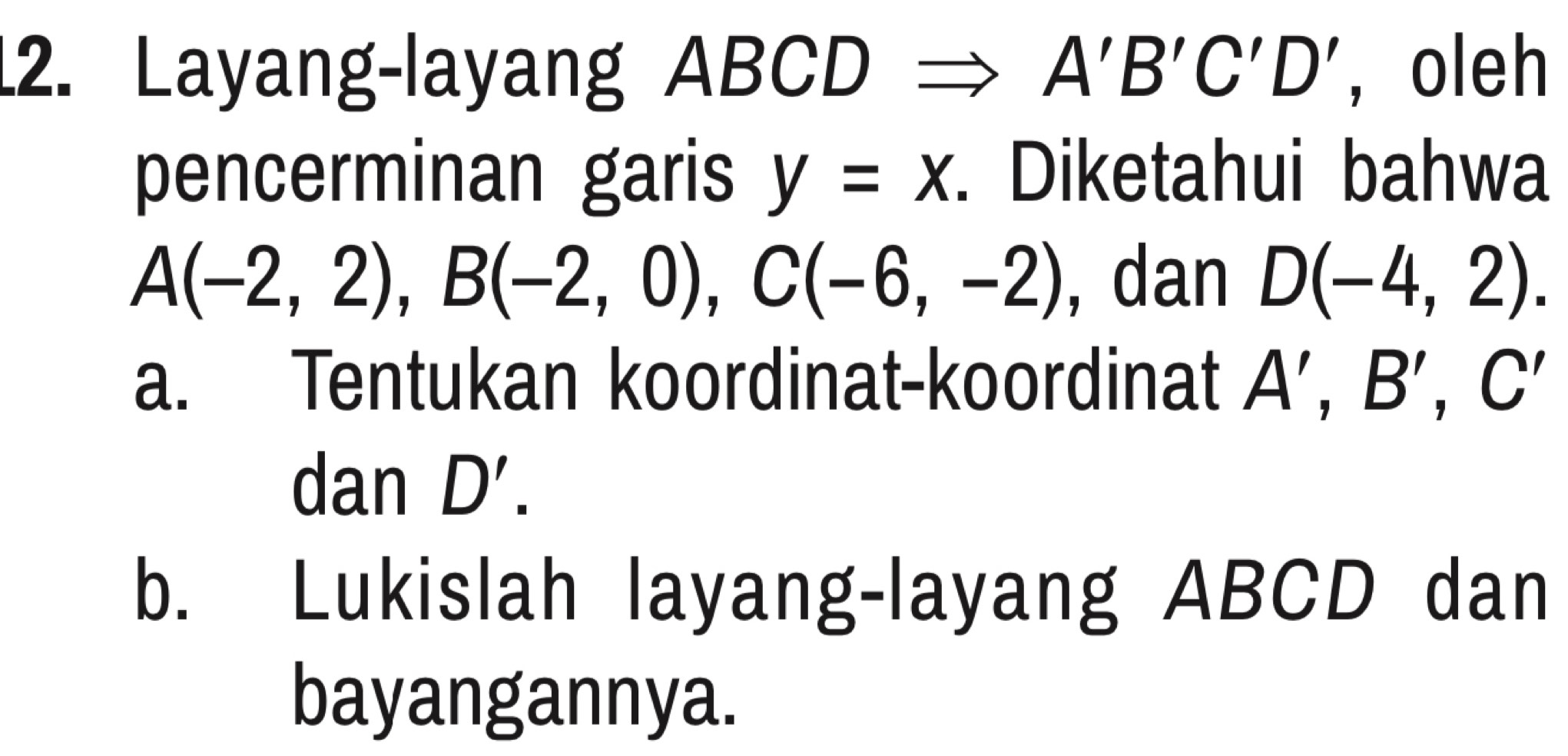 Layang-layang ABCD A'B'C'D' , oleh 
pencerminan garis y=x. Diketahui bahwa
A(-2,2), B(-2,0), C(-6,-2) , dan D(-4,2). 
a. Tentukan koordinat-koordinat A', B', C'
dan D'. 
b. Lukislah layang-layang ABCD dan 
bayangannya.