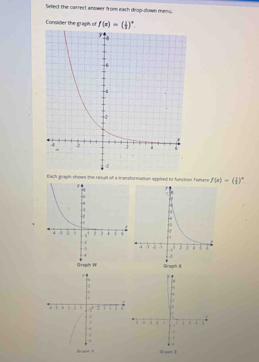 Select the correct answer from each drop-down menu. 
Consider the graph of f(x)=( 1/2 )^x. 
Each graph shows the result of a transformation applied to function /where f(x)=( 1/2 )^x. 
Graoh Y