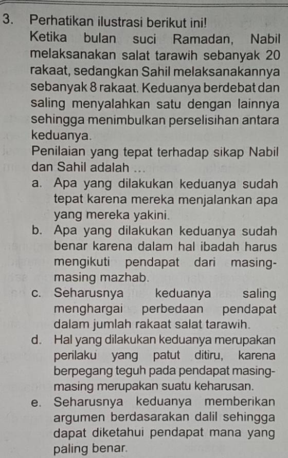 Perhatikan ilustrasi berikut ini!
Ketika bulan suci Ramadan, Nabil
melaksanakan salat tarawih sebanyak 20
rakaat, sedangkan Sahil melaksanakannya
sebanyak 8 rakaat. Keduanya berdebat dan
saling menyalahkan satu dengan lainnya
sehingga menimbulkan perselisihan antara
keduanya.
Penilaian yang tepat terhadap sikap Nabil
dan Sahil adalah ...
a. Apa yang dilakukan keduanya sudah
tepat karena mereka menjalankan apa
yang mereka yakini.
b. Apa yang dilakukan keduanya sudah
benar karena dalam hal ibadah harus
mengikuti pendapat dari masing-
masing mazhab.
c. Seharusnya keduanya saling
menghargai perbedaan pendapat
dalam jumlah rakaat salat tarawih.
d. Hal yang dilakukan keduanya merupakan
perilaku yang patut ditiru, karena
berpegang teguh pada pendapat masing-
masing merupakan suatu keharusan.
e. Seharusnya keduanya memberikan
argumen berdasarakan dalil sehingga
dapat diketahui pendapat mana yang 
paling benar.