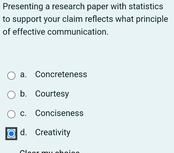 Presenting a research paper with statistics
to support your claim reflects what principle
of effective communication.
a. Concreteness
b. Courtesy
c. Conciseness
d. Creativity