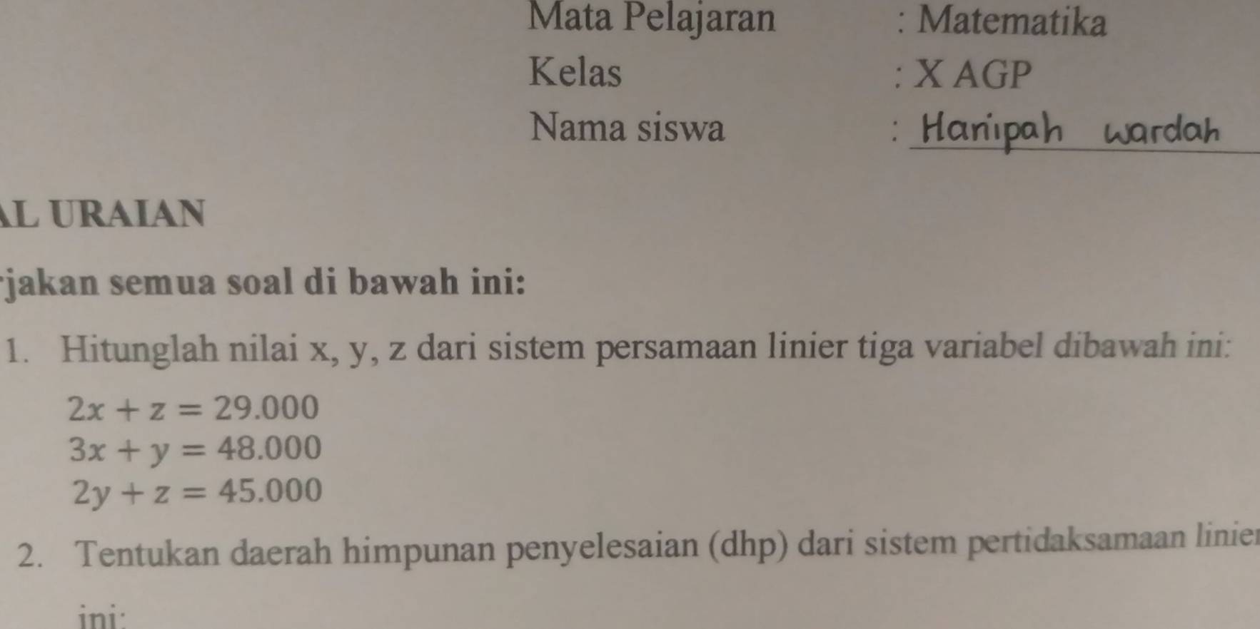 Mata Pelajaran : Matematika
Kelas : X AGP
_
Nama siswa : H
AL URAIAN
*jakan semua soal di bawah ini:
1. Hitunglah nilai x, y, z dari sistem persamaan linier tiga variabel dibawah ini:
2x+z=29.000
3x+y=48.000
2y+z=45.000
2. Tentukan daerah himpunan penyelesaian (dhp) dari sistem pertidaksamaan linier
ini: