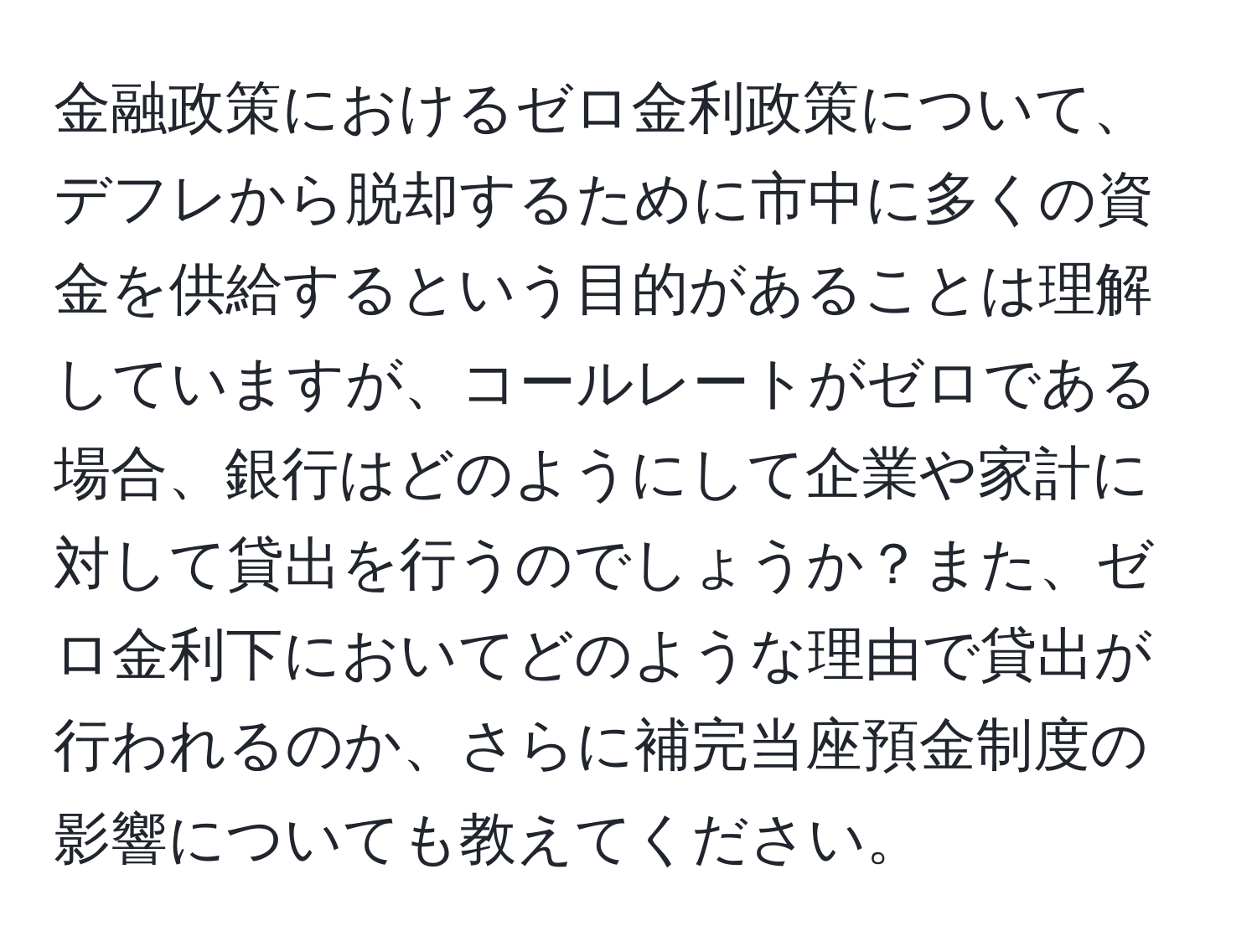 金融政策におけるゼロ金利政策について、デフレから脱却するために市中に多くの資金を供給するという目的があることは理解していますが、コールレートがゼロである場合、銀行はどのようにして企業や家計に対して貸出を行うのでしょうか？また、ゼロ金利下においてどのような理由で貸出が行われるのか、さらに補完当座預金制度の影響についても教えてください。