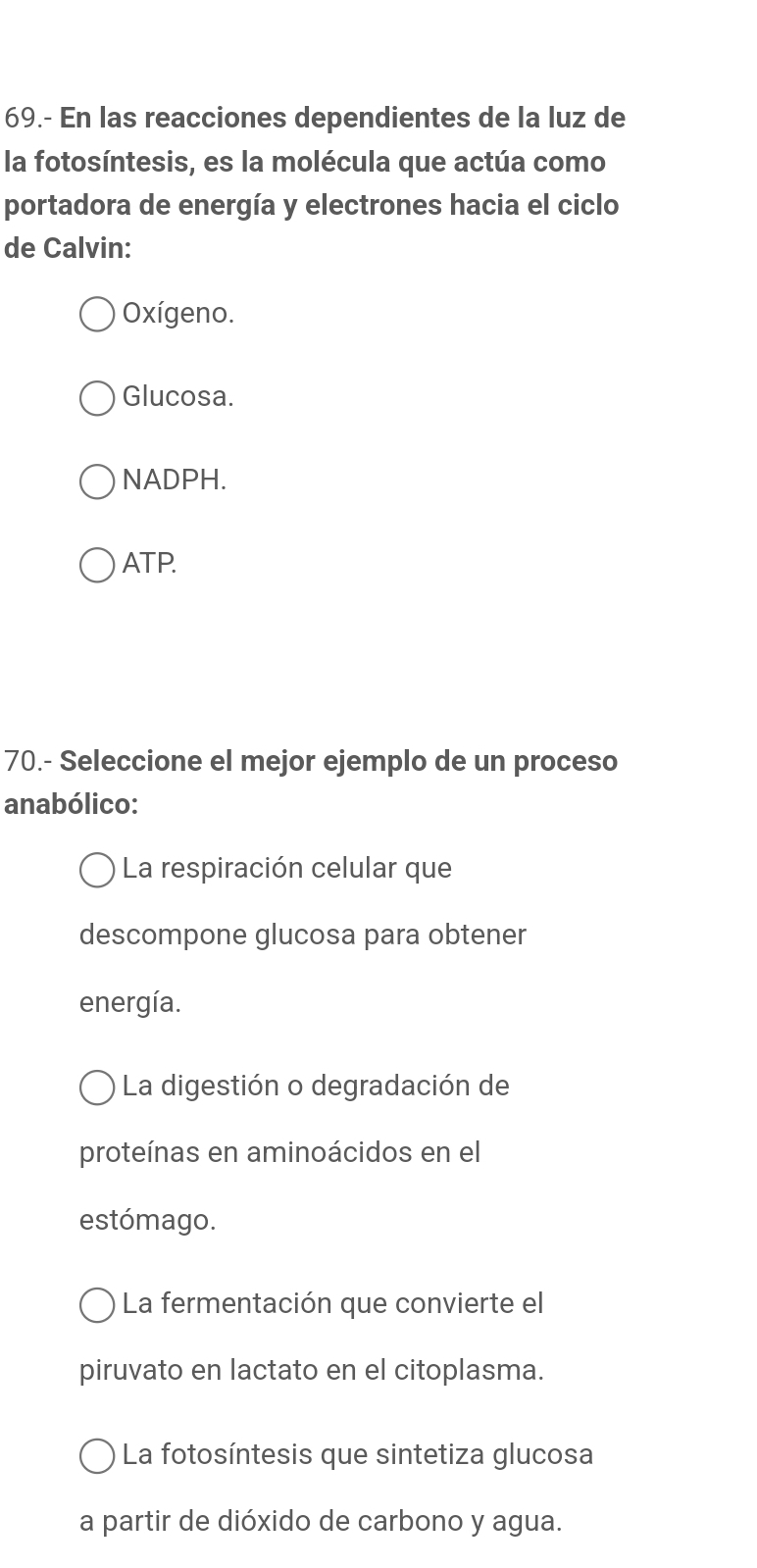 69.- En las reacciones dependientes de la luz de
la fotosíntesis, es la molécula que actúa como
portadora de energía y electrones hacia el ciclo
de Calvin:
Oxígeno.
Glucosa.
NADPH.
ATP.
70.- Seleccione el mejor ejemplo de un proceso
anabólico:
La respiración celular que
descompone glucosa para obtener
energía.
La digestión o degradación de
proteínas en aminoácidos en el
estómago.
La fermentación que convierte el
piruvato en lactato en el citoplasma.
La fotosíntesis que sintetiza glucosa
a partir de dióxido de carbono y agua.