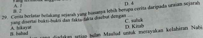 ang terasuk an,
A. 1 D. 4
29. Cerita berlatar belakang sejarah yang biasanya lebih berupa cerita daripada uraian sejarah
B. 2
yang disertai bukti-bukti dan fakta-fakta disebut dengan ....
A. hikayat C. suluk
D. Kitab
and diadakan setiap bulan Maulud untuk merayakan kelahiran Nabi
B. babad