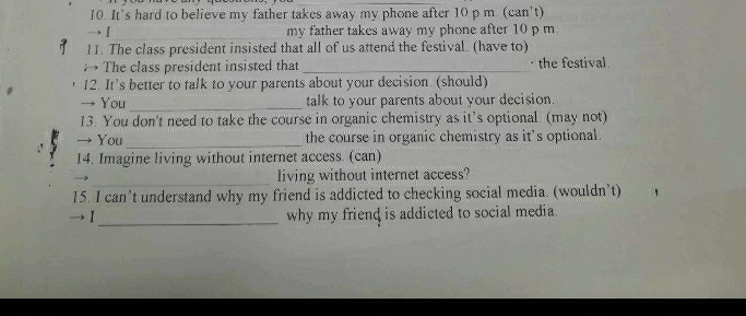 It’s hard to believe my father takes away my phone after 10 p m. (can't) 
_ 
→Ⅰ my father takes away my phone after 10 p m
11. The class president insisted that all of us attend the festival. (have to) 
The class president insisted that _· the festival 
12. It's better to talk to your parents about your decision. (should) 
→ You _talk to your parents about your decision. 
13. You don't need to take the course in organic chemistry as it’s optional. (may not) 
_ 
→ You the course in organic chemistry as it's optional. 
14. Imagine living without internet access. (can) 
_living without internet access? 
15. I can’t understand why my friend is addicted to checking social media. (wouldn’t) 
I_ why my friend is addicted to social media.