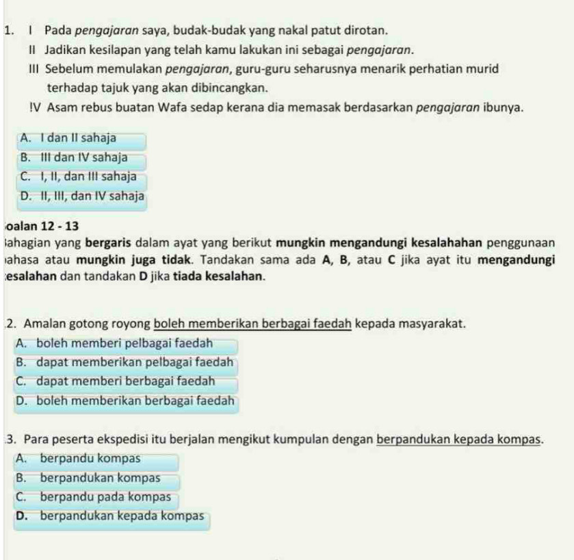 Pada pengdjaran saya, budak-budak yang nakal patut dirotan.
II Jadikan kesilapan yang telah kamu lakukan ini sebagai pengajaran.
III Sebelum memulakan pengajaran, guru-guru seharusnya menarik perhatian murid
terhadap tajuk yang akan dibincangkan.
!V Asam rebus buatan Wafa sedap kerana dia memasak berdasarkan pengajaran ibunya.
A. I dan II sahaja
B. III dan IV sahaja
C. I, II, dan III sahaja
D. II, III, dan IV sahaja
oalan 12 - 13
Bahagian yang bergaris dalam ayat yang berikut mungkin mengandungi kesalahahan penggunaan
ahasa atau mungkin juga tidak. Tandakan sama ada A, B, atau C jika ayat itu mengandungi
esalahan dan tandakan D jika tiada kesalahan.
2. Amalan gotong royong boleh memberikan berbagai faedah kepada masyarakat.
A. boleh memberi pelbagai faedah
B. dapat memberikan pelbagai faedah
C. dapat memberi berbagai faedah
D. boleh memberikan berbagai faedah
.3. Para peserta ekspedisi itu berjalan mengikut kumpulan dengan berpandukan kepada kompas.
A. berpandu kompas
B. berpandukan kompas
C. berpandu pada kompas
D. berpandukan kepada kompas