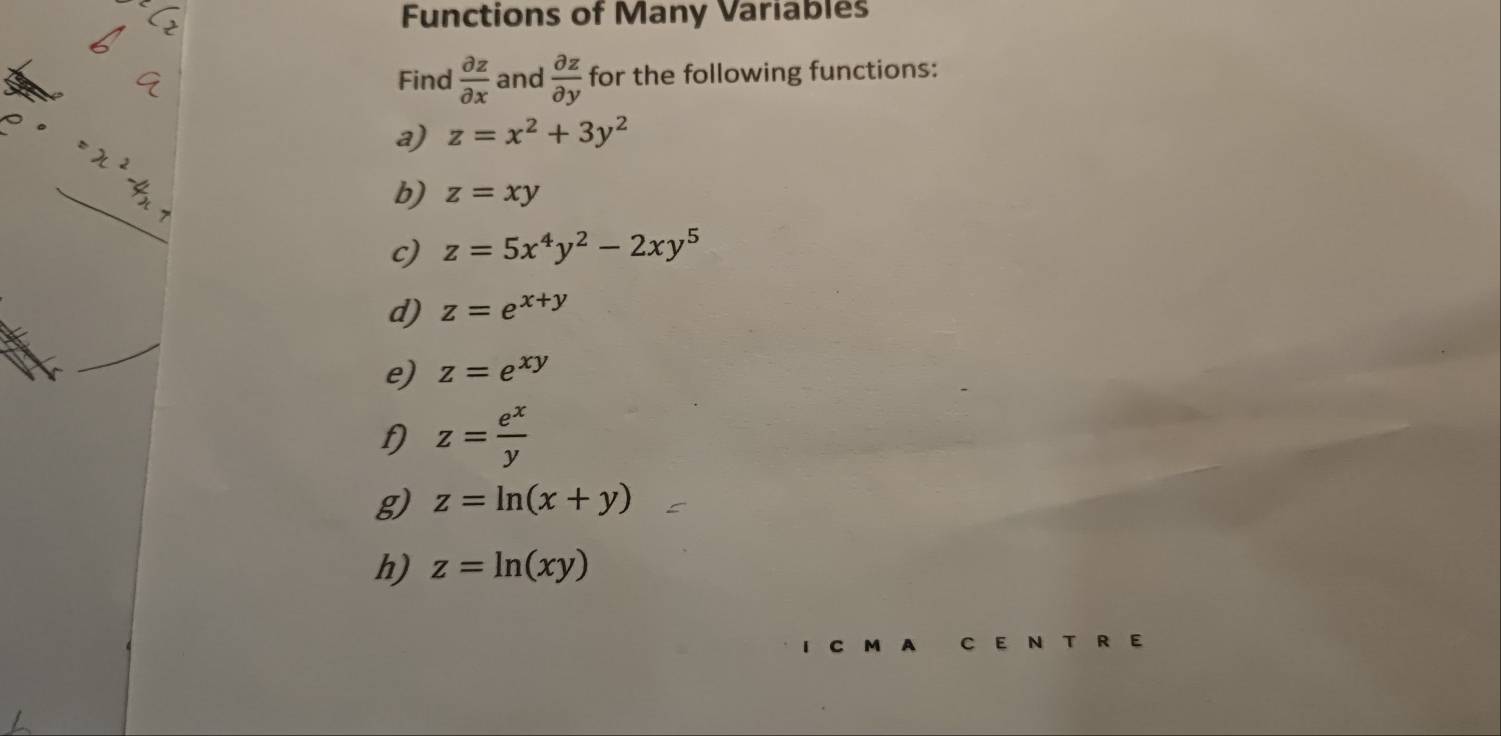 Functions of Many Variables 
Find  partial z/partial x  and  partial z/partial y  for the following functions: 
a) z=x^2+3y^2
b) z=xy
c) z=5x^4y^2-2xy^5
d) z=e^(x+y)
e) z=e^(xy)
f) z= e^x/y 
g) z=ln (x+y)
h) z=ln (xy)
a C E N T R E