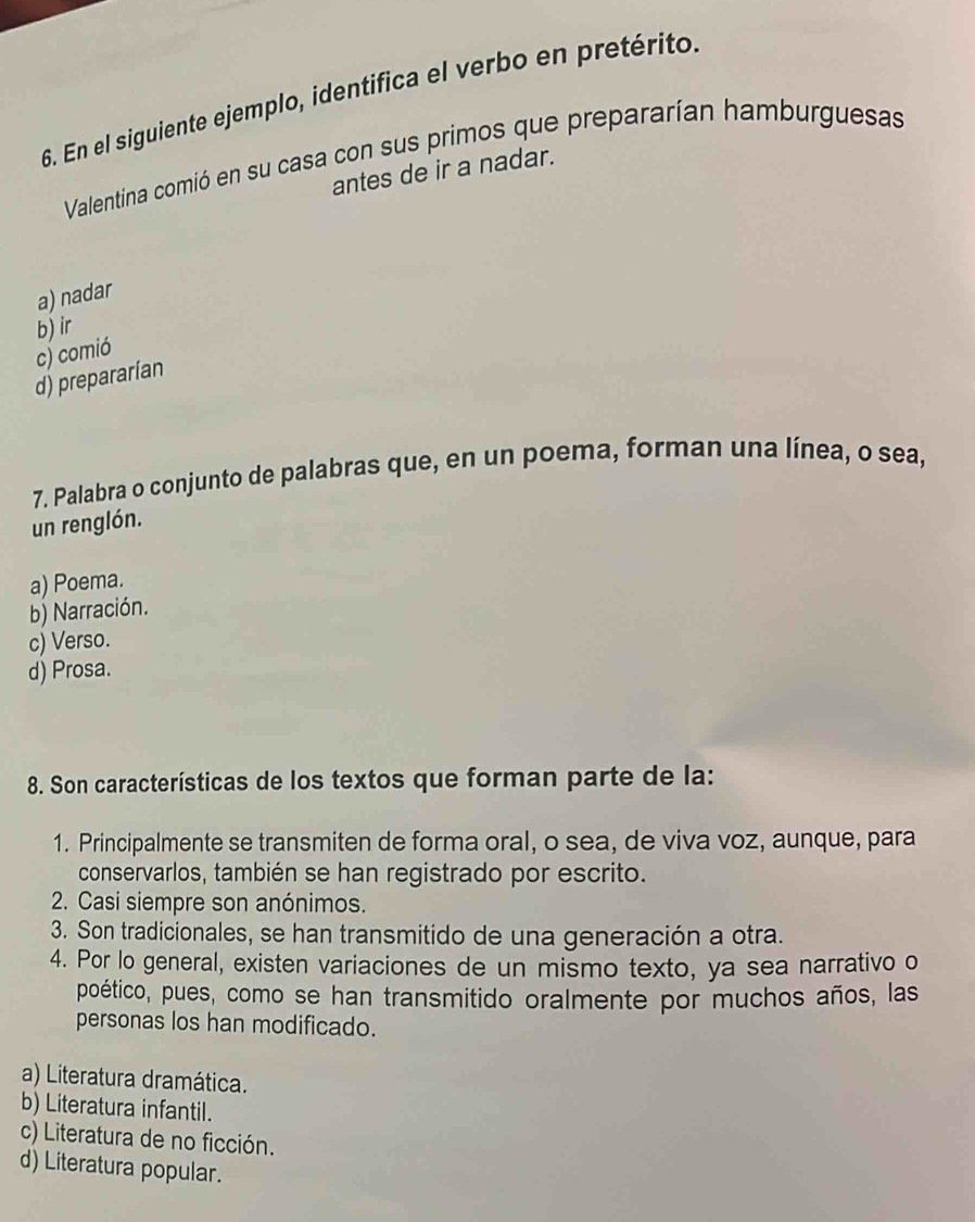 En el siguiente ejemplo, identifica el verbo en pretérito
Valentina comió en su casa con sus primos que prepararían hamburguesas
antes de ir a nadar.
a) nadar
b) ir
c) comió
d) prepararían
7. Palabra o conjunto de palabras que, en un poema, forman una línea, o sea,
un renglón.
a) Poema.
b) Narración.
c) Verso.
d) Prosa.
8. Son características de los textos que forman parte de la:
1. Principalmente se transmiten de forma oral, o sea, de viva voz, aunque, para
conservarlos, también se han registrado por escrito.
2. Casi siempre son anónimos.
3. Son tradicionales, se han transmitido de una generación a otra.
4. Por lo general, existen variaciones de un mismo texto, ya sea narrativo o
poético, pues, como se han transmitido oralmente por muchos años, las
personas los han modificado.
a) Literatura dramática.
b) Literatura infantil.
c) Literatura de no ficción.
d) Literatura popular.