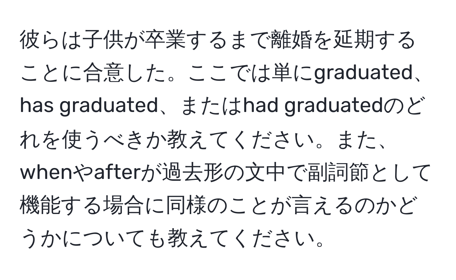 彼らは子供が卒業するまで離婚を延期することに合意した。ここでは単にgraduated、has graduated、またはhad graduatedのどれを使うべきか教えてください。また、whenやafterが過去形の文中で副詞節として機能する場合に同様のことが言えるのかどうかについても教えてください。