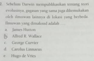 Sebelum Darwin mempublikasikan tentang teori
evolusinya, gagasan yang sama juga dikemukakan
oleh ilmuwan lainnya di lokasi yang berbeda.
Ilmuwan yang dimaksud adalah …
a. James Hutton
b. Alfred R. Wallace
c. George Curvier
d. Carolus Linnaeus
e. Hugo de Vries