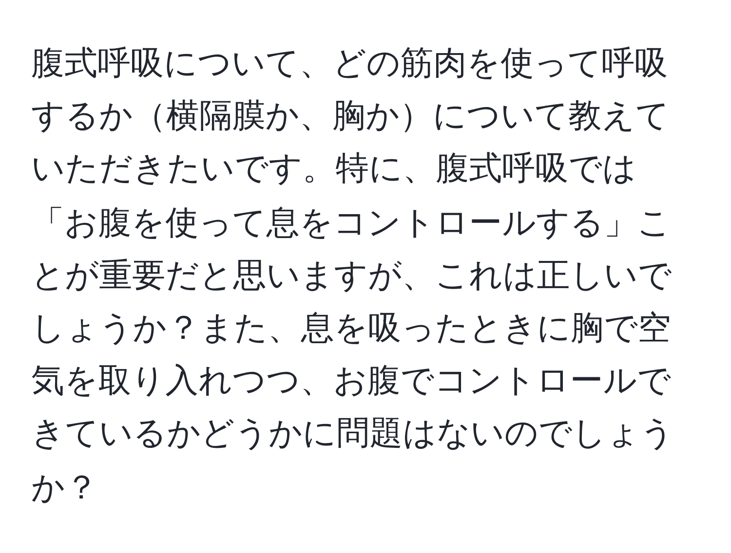 腹式呼吸について、どの筋肉を使って呼吸するか横隔膜か、胸かについて教えていただきたいです。特に、腹式呼吸では「お腹を使って息をコントロールする」ことが重要だと思いますが、これは正しいでしょうか？また、息を吸ったときに胸で空気を取り入れつつ、お腹でコントロールできているかどうかに問題はないのでしょうか？