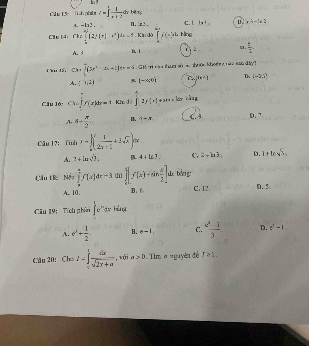 ln 5
Câu 13: Tích phân I=∈tlimits _0^(1frac 1)x+2dx bằng
A. -ln 3. B. ln 3. C. 1-ln 3. D. ln 3-ln 2.
Câu 14: Cho ∈tlimits _0^((ln 2)(2f(x)+e^x))dx=5. Khi đó ∈tlimits _0^((ln 2)f(x) dx bdot a)ng
A. 3 . B. 1 . 2 . D.  5/2 .
Câu 15: Cho ∈tlimits _0^(m(3x^2)-2x+1)dx=6. Giá trị của tham số m thuộc khoảng nào sau đây?
A. (-1;2) B. (-∈fty ;0) C. (0;4) D. (-3;1)
Câu 16: Cho ∈tlimits _0^((frac π)2)f(x)dx=4. Khi đó ∈tlimits _0^((frac π)2)[2f(x)+sin x]dx bằng
A. 8+ π /2 .
B. 4+π . C. 9. D. 7.
Câu 17: Tính I=∈tlimits _0^(1(frac 1)2x+1+3sqrt(x))dx.
A. 2+ln sqrt(3).
B. 4+ln 3.
C. 2+ln 3. D. 1+ln sqrt(3).
Câu 18: Nếu ∈tlimits _0^((π)f(x)dx=3 thì ∈tlimits _0^(π)[f(x)+sin frac x)2]dx bằng:
A. 10. B. 6. C. 12. D. 5.
Câu 19: Tích phân ∈tlimits _0^(1e^3x)dx bằng
A. e^3+ 1/2 . B. e-1. C.  (e^3-1)/3 . D. e^3-1.
Câu 20: Cho I=∈tlimits _0^(1frac dx)sqrt(2x+a) , với a>0.  Tìm a nguyên để I≥ 1.