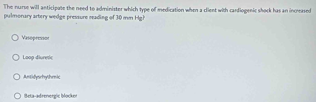 The nurse will anticipate the need to administer which type of medication when a client with cardiogenic shock has an increased
pulmonary artery wedge pressure reading of 30 mm Hg?
Vasopressor
Loop diuretic
Antidysrhythmic
Beta-adrenergic blocker