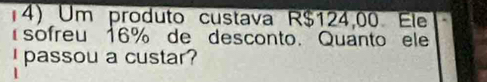 Um produto custava R$124,00. Ele 
sofreu 16% de desconto. Quanto ele 
I passou a custar?